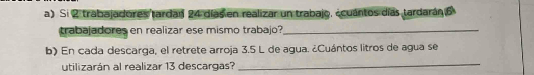 Si 2 trabajadores tardan 24 días en realizar un trabajo, ¿cuántos días tardarán 6
trabajadores en realizar ese mismo trabajo?_ 
b) En cada descarga, el retrete arroja 3.5 L de agua. ¿Cuántos litros de agua se 
utilizarán al realizar 13 descargas? 
_