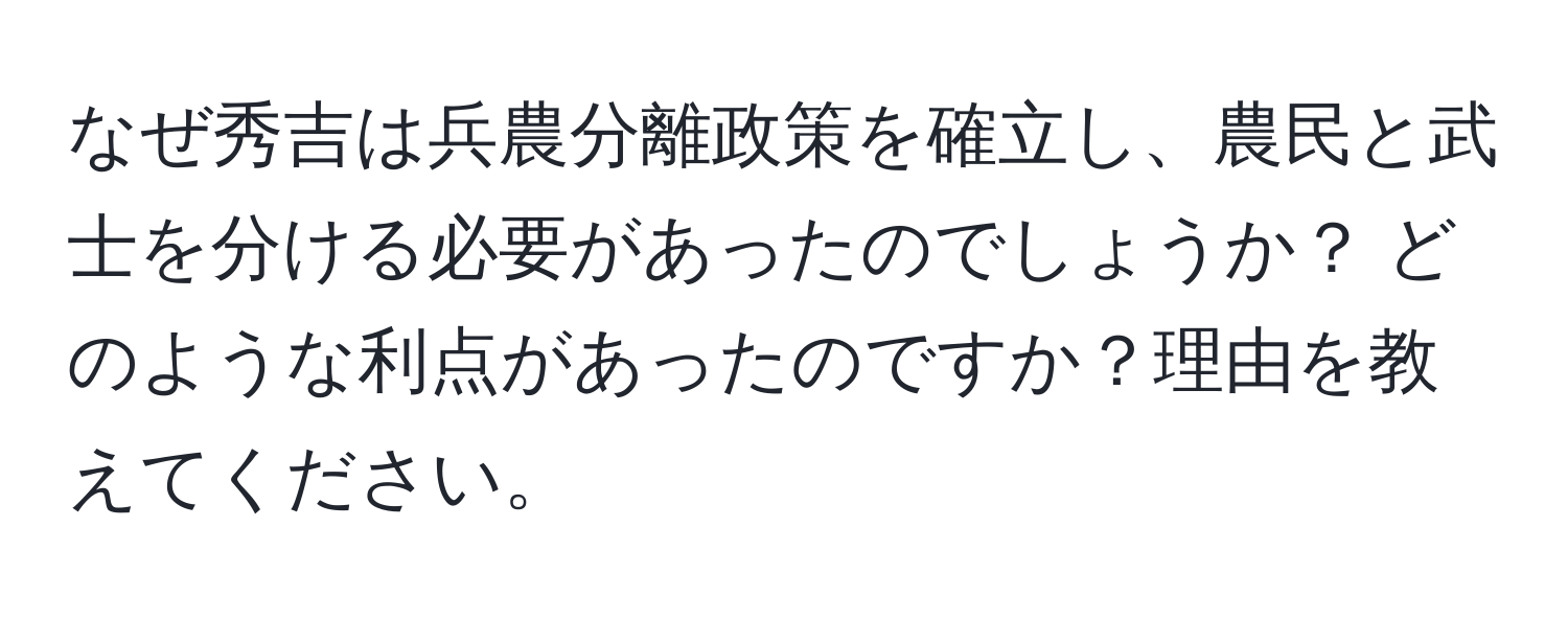 なぜ秀吉は兵農分離政策を確立し、農民と武士を分ける必要があったのでしょうか？ どのような利点があったのですか？理由を教えてください。