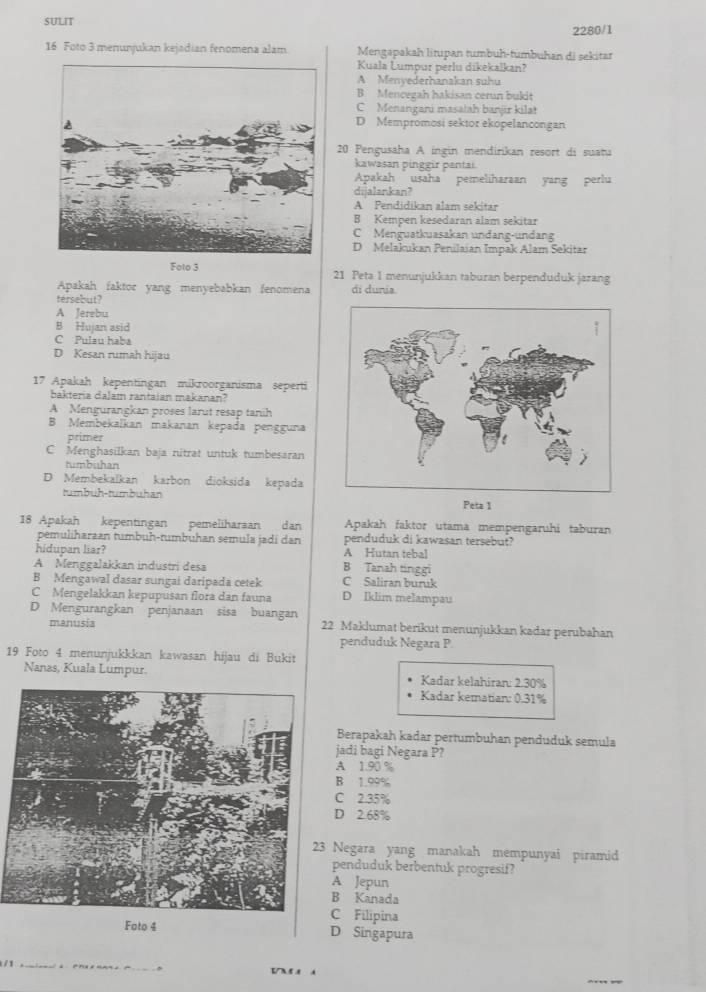 SULIT
2280/1
16 Foto 3 menunjukan kejadian fenomena alam Mengapakah litupan tumbuh-tumbuhan di sekitar
Kuala Lumpur perlu dikekalkan?
A Menyederhanakan suhu
B Mencegah hakisan cerun bukit
C Menangani masatah banjär kilat
D Mempromosi sektor ekopelancongan
20 Pengusaha A ingin mendirikan resort di suatu
kawasan pinggir pantai.
Apakah usaha pemeliharaan yang perlu
dijalankan?
A Pendidikan alam sekitar
B Kempen kesedaran alam sekitar
C Menguatkuasakan undang-undang
D Melakukan Penilaian Impak Alam Sekitar
Foto 3 21 Peta 1 menunjukkan taburan berpenduduk jazang
Apakah faktor yang menyebabkan fenomena
tersebut? di dunia
A Jerebu
B Hujan asid
C Pulau haba
D Kesan rumah hijau
17 Apakah kepentingan mikroorganisma seperti
bakteria dalam rantaian makanan?
A Mengurangkan proses larut resap tanih
B Membekalkan makanan kepada pengguna
primer
C Menghasilkan baja nitrat untuk tumbesaran
tumbuhan
D Membekalkan karbon dioksida kepada
tumbuh-tumbuhan
Peta 1
18 Apakah kepentingan pemeliharaan dan Apakah faktor utama mempengaruhi taburan
pemuliharaan tumbuh-tumbuhan semula jadi dan penduduk di kawasan tersebut?
hidupan liar? A Hutan tebal
A MenggaJakkan industri desa B Tanah tinggi
B Mengawal dasar sungai daripada cetek C Saliran buruk
C Mengelakkan kepupusan flora dan fauna D Iklim melampau
D Mengurangkan penjanaan sisa buangan 22 Maklumat berikut menunjukkan kadar perubahan
manusia
penduduk Negara P.
19 Foto 4 menunjukkkan kawasan hijau di Bukit
Nanas, Kuala Lumpur. Kadar kelahiran: 2.30%
Kadar kematian: 0.31%
Berapakah kadar pertumbuhan penduduk semula
jadi bagi Negara P?
A 1.90 %
B 1.99%
C 2.35%
D 2.68%
Negara yang manakah mempunyai piramid
penduduk berbentuk progresif?
A Jepun
B Kanada
C Filipina
Foto 4 D Singapura
_
/1 ___5 N5.8 A