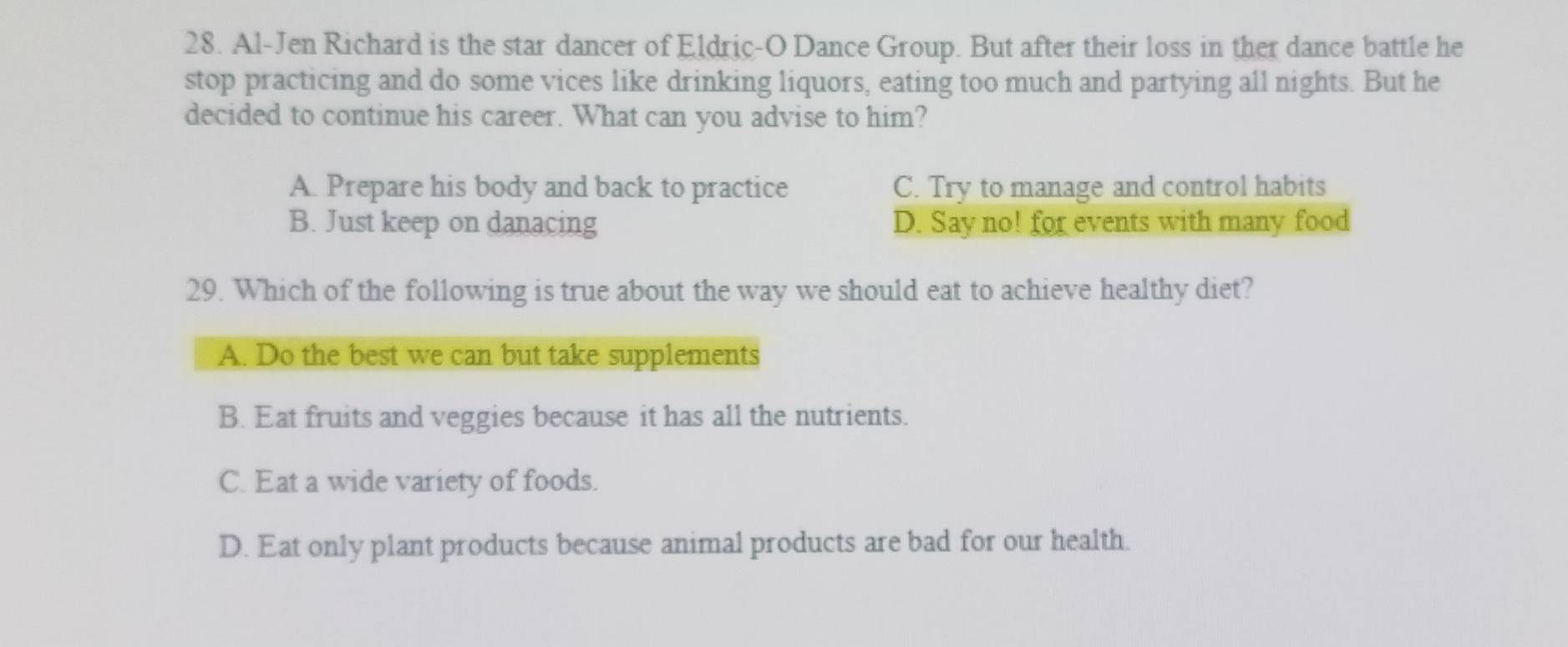 Al-Jen Richard is the star dancer of Eldric-O Dance Group. But after their loss in ther dance battle he
stop practicing and do some vices like drinking liquors, eating too much and partying all nights. But he
decided to continue his career. What can you advise to him?
A. Prepare his body and back to practice C. Try to manage and control habits
B. Just keep on danacing D. Say no! for events with many food
29. Which of the following is true about the way we should eat to achieve healthy diet?
A. Do the best we can but take supplements
B. Eat fruits and veggies because it has all the nutrients.
C. Eat a wide variety of foods.
D. Eat only plant products because animal products are bad for our health.