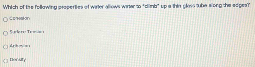 Which of the following properties of water allows water to “climb” up a thin glass tube along the edges?
Cohesion
Surface Tension
Adhesion
Density