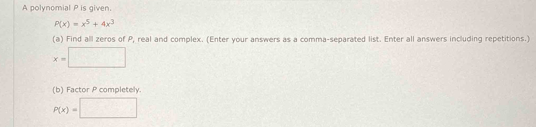 A polynomial P is given.
P(x)=x^5+4x^3
(a) Find all zeros of P, real and complex. (Enter your answers as a comma-separated list. Enter all answers including repetitions.)
x=□
(b) Factor P completely
P(x)=□