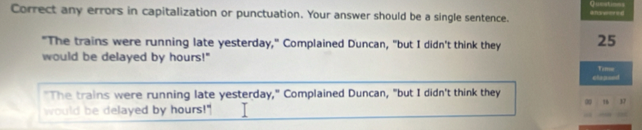 Quustions 
Correct any errors in capitalization or punctuation. Your answer should be a single sentence. answered 
"The trains were running late yesterday," Complained Duncan, "but I didn't think they
25
would be delayed by hours!" 
Time 
clapsed 
"The trains were running late yesterday," Complained Duncan, "but I didn't think they
16 37
would be delayed by hours!" .