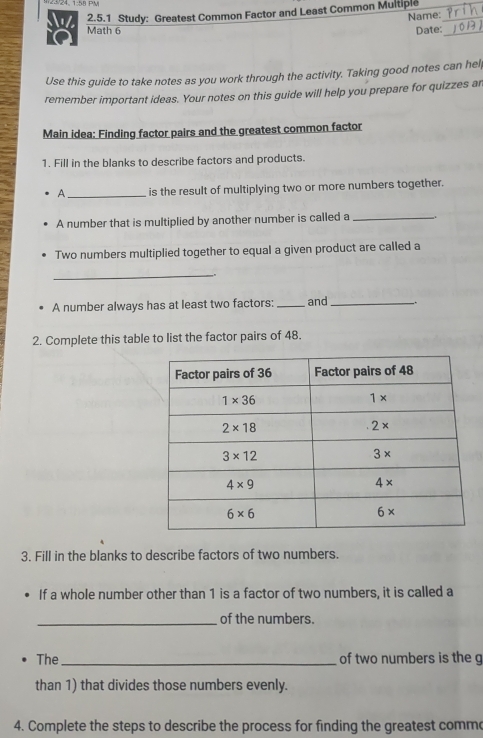 24, 1:58 PV
2.5.1 Study: Greatest Common Factor and Least Common Multiple
Name:
Math 6 Date:_
Use this guide to take notes as you work through the activity. Taking good notes can help
remember important ideas. Your notes on this guide will help you prepare for quizzes ar
Main idea: Finding factor pairs and the greatest common factor
1. Fill in the blanks to describe factors and products.
A _is the result of multiplying two or more numbers together.
A number that is multiplied by another number is called a_
Two numbers multiplied together to equal a given product are called a
_
A number always has at least two factors:_ and_ _.
2. Complete this table to list the factor pairs of 48.
3. Fill in the blanks to describe factors of two numbers.
If a whole number other than 1 is a factor of two numbers, it is called a
_of the numbers.
The_ of two numbers is the g
than 1) that divides those numbers evenly.
4. Complete the steps to describe the process for finding the greatest commo