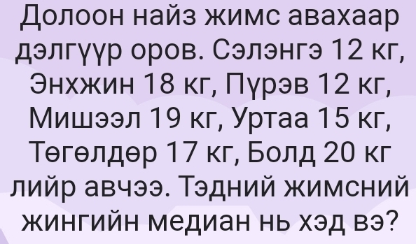 Долоон найз жимс авахаар 
дэлгуур оров. Сэлэнгэ 12 кг, 
Энхжин 18 кг, Пγрэв 12 кг, 
Мишээл 19 кг, Уртаа 15 кг, 
ТΘгθлдθр 17 кг, Болд 20 кг 
лийр авчээ. Τэдний жимсний 
жингийн медиан нь Χэд вэ?