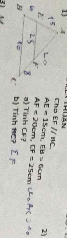 Thuận 
Cho EF//BC.
AE=15cm, EB=6cm
2)
AF=20cm, EF=25cm
a) Tính CF? 
b) Tính BC? 
) ự