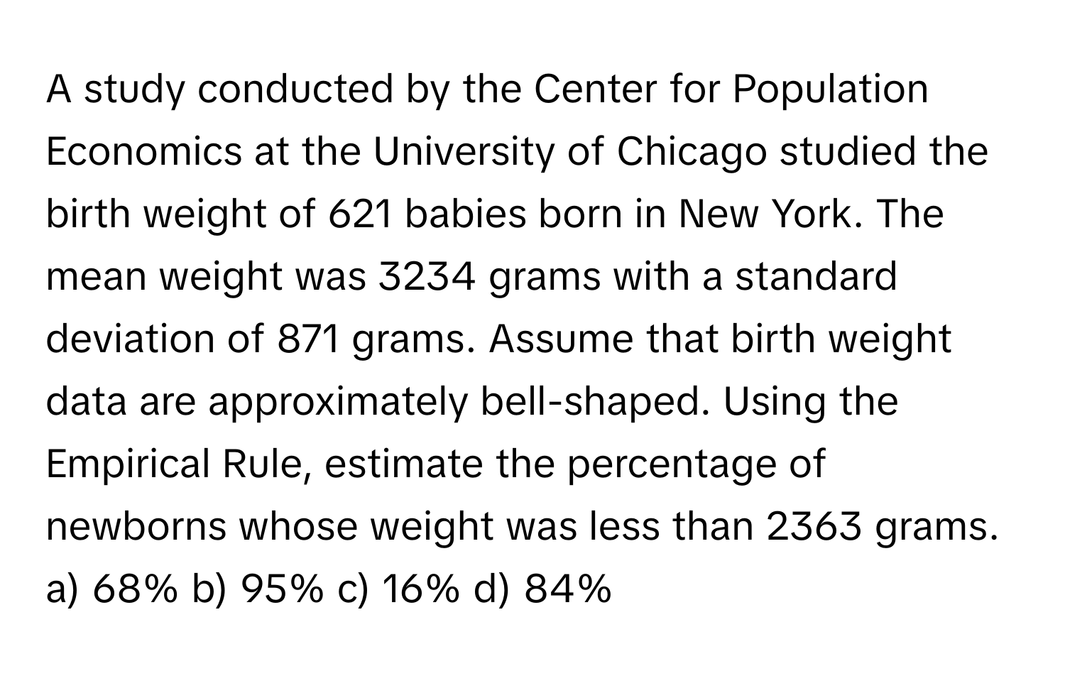 A study conducted by the Center for Population Economics at the University of Chicago studied the birth weight of 621 babies born in New York. The mean weight was 3234 grams with a standard deviation of 871 grams. Assume that birth weight data are approximately bell-shaped. Using the Empirical Rule, estimate the percentage of newborns whose weight was less than 2363 grams.

a) 68% b) 95% c) 16% d) 84%