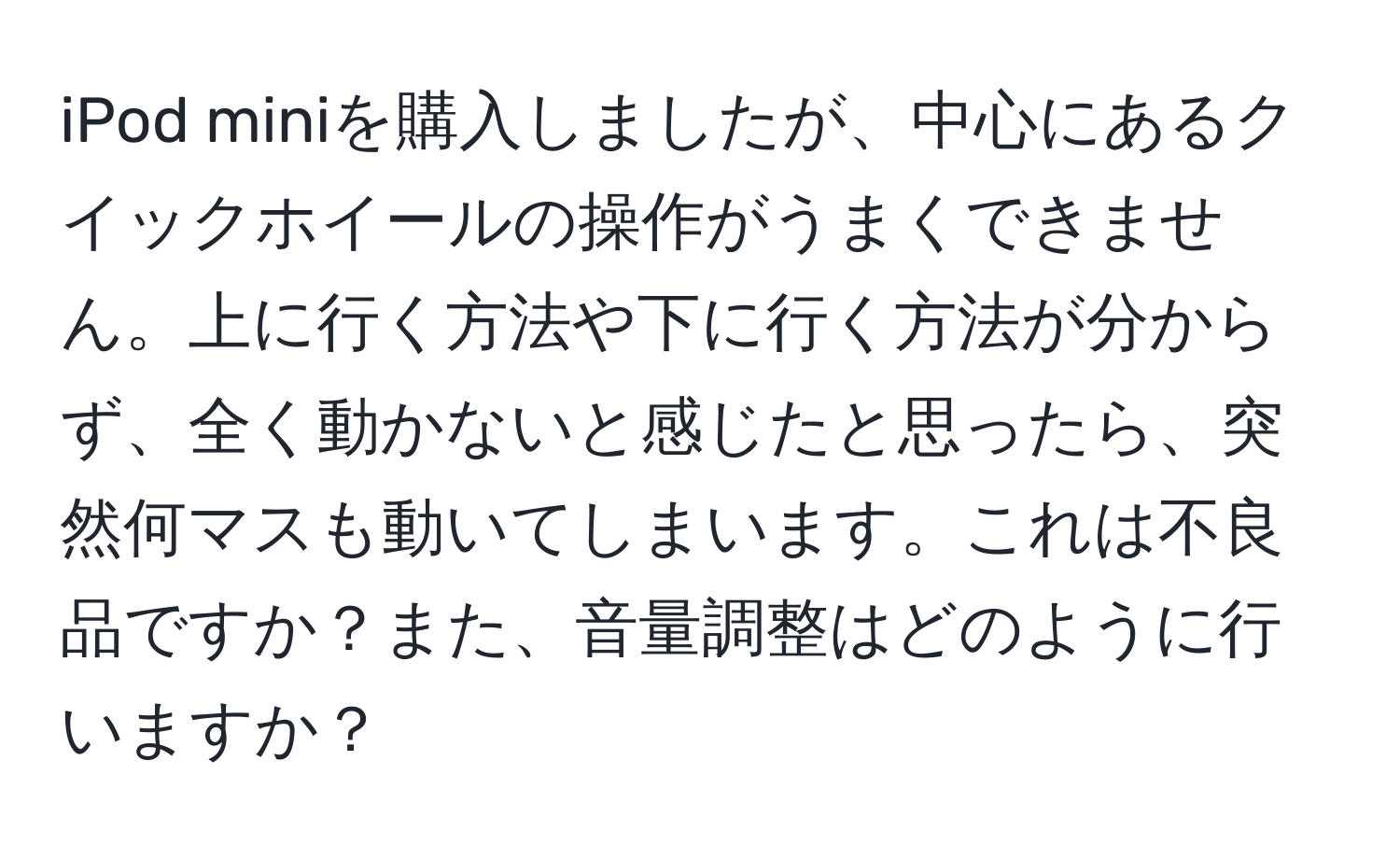 iPod miniを購入しましたが、中心にあるクイックホイールの操作がうまくできません。上に行く方法や下に行く方法が分からず、全く動かないと感じたと思ったら、突然何マスも動いてしまいます。これは不良品ですか？また、音量調整はどのように行いますか？