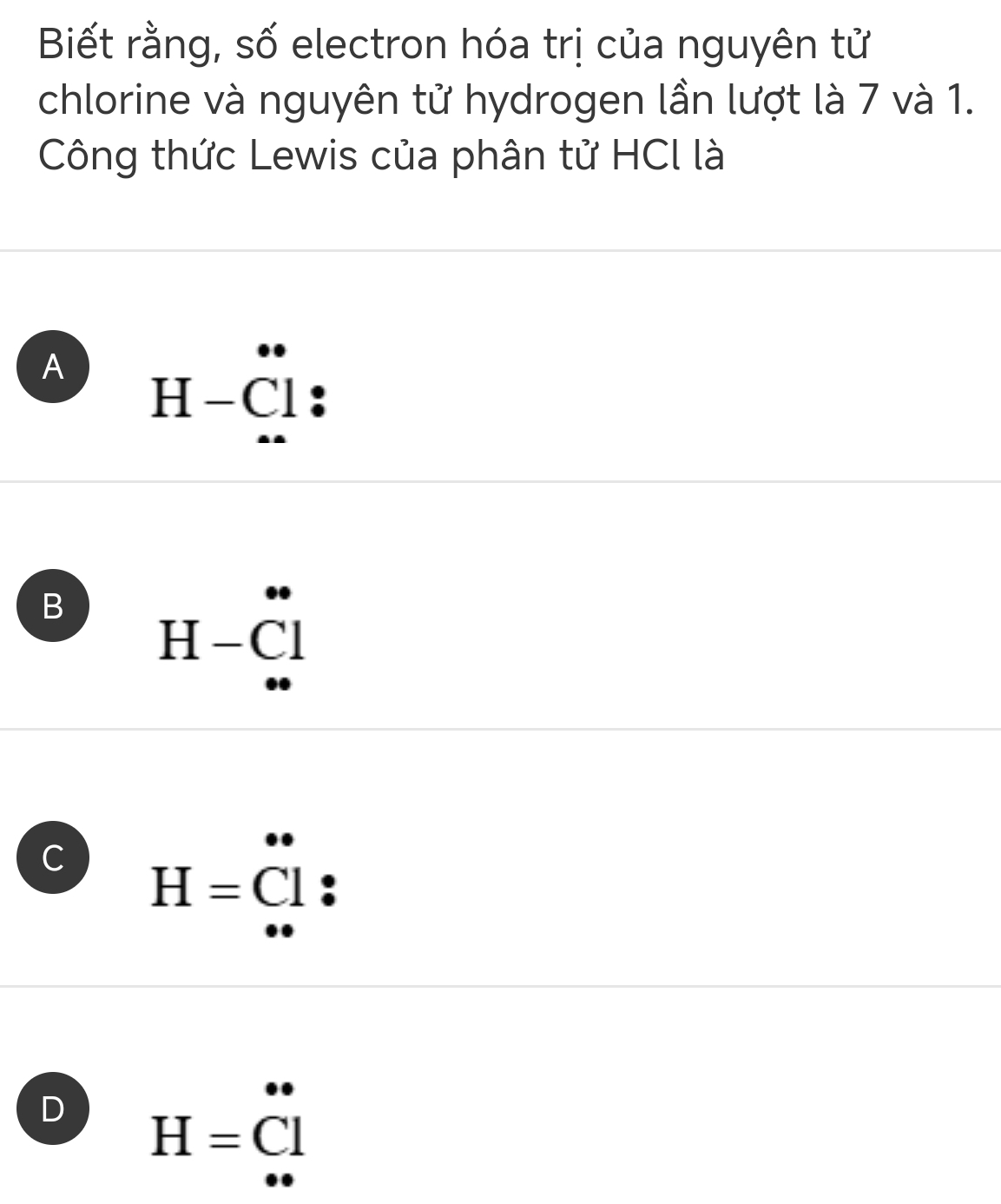 Biết rằng, số electron hóa trị của nguyên tử
chlorine và nguyên tử hydrogen lần lượt là 7 và 1.
Công thức Lewis của phân tử HCl là
A H-Cl.
B H-Cl
C H=dot Coverset .l :
D H=Cl^*
□