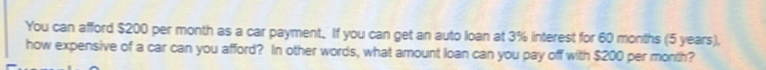 You can afford $200 per month as a car payment. If you can get an auto loan at 3% interest for 60 months (5 years), 
how expensive of a car can you afford? In other words, what amount loan can you pay off with $200 per month?