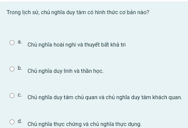 Trong lịch sử, chủ nghĩa duy tâm có hình thức cơ bản nào?
a. Chủ nghĩa hoài nghi và thuyết bất khả trị
b. Chủ nghĩa duy linh và thần học.
c- Chủ nghĩa duy tâm chủ quan và chủ nghĩa duy tâm khách quan.
d. Chủ nghĩa thực chứng và chủ nghĩa thực dụng.