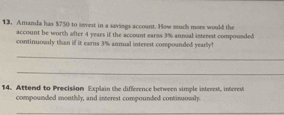 Amanda has $750 to invest in a savings account. How much more would the 
account be worth after 4 years if the account earns 3% annual interest compounded 
continuously than if it earns 3% annual interest compounded yearly? 
_ 
_ 
14. Attend to Precision Explain the difference between simple interest, interest 
compounded monthly, and interest compounded continuously. 
_