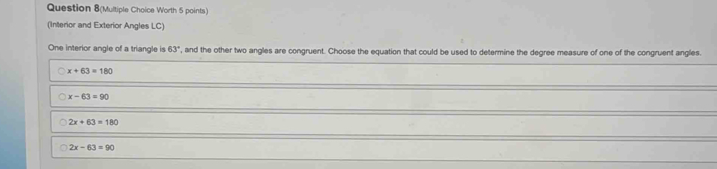 Question 8(Multiple Choice Worth 5 points)
(Interior and Exterior Angles LC)
One interior angle of a triangle is 63° , and the other two angles are congruent. Choose the equation that could be used to determine the degree measure of one of the congruent angles.
x+63=180
x-63=90
2x+63=180
2x-63=90