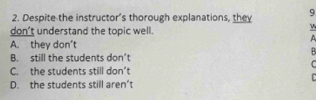 Despite the instructor’s thorough explanations, they 9
don’t understand the topic well.
A
A. they don't
B
B. still the students don’t
C
C. the students still don’t
C
D. the students still aren’t