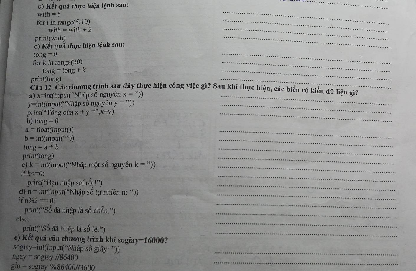 Kết quả thực hiện lệnh sau: 
_ 
w ith=5
for i in rang e(5,10)
_
with=with+2
_ 
print(with) 
_ 
_ 
c) Kết quả thực hiện lệnh sau: 
_
tong=0
for k in range(20)
tong=tong+k
_ 
print(tong) 
_ 
_ 
Câu 12. Các chương trình sau đây thực hiện công việc gì? Sau khi thực hiện, các biến có kiểu dữ liệu gì? 
a) x=int(input(“Nhập số nguyên x='')) _ 
y=int(input(“Nhập số nguyên y='')) _ 
print(“Tổng của x+y='',x+y)
b) to1 =0
_
a= float(input())
b= int(input ( )) 
_
tong=a+b
_ 
print(tong) 
_ 
c) k=int( input(“Nhập một số nguyên k='')) _ 
_ 
if k
print(“Bạn nhập sai rồi!”) 
_ 
d) n= int(input(“Nhập số tự nhiên n: “)_ 
_ 
_ 
if n% 2=0. 
print(“Số đã nhập là số chẵn.”) 
else: 
_ 
print('Số đã nhập là số 1 e.'' 
_ 
e) Kết quả của chương trình khi sogia y=16000 ? 
_ 
sogiay=int(input(“Nhập số giây: ”)) 
_
ngay=sog y//86400
_ 
g o=sogia) % 86400//3600