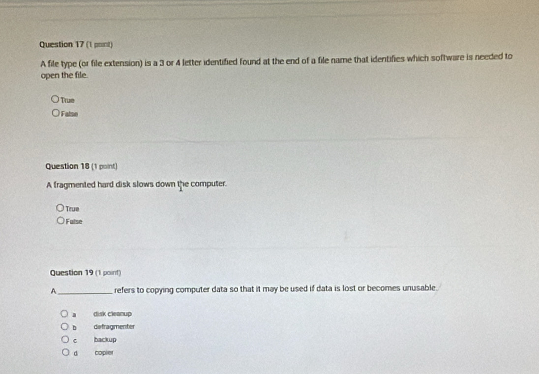 A file type (or file extension) is a 3 or 4 letter identified found at the end of a file name that identifies which software is needed to
open the file.
Tue
False
Question 18 (1 point)
A fragmented hard disk slows down the computer.
True
False
Question 19 (1 point)
A _refers to copying computer data so that it may be used if data is lost or becomes unusable.
disk cleanup
D defragmenter
c backup
d copier