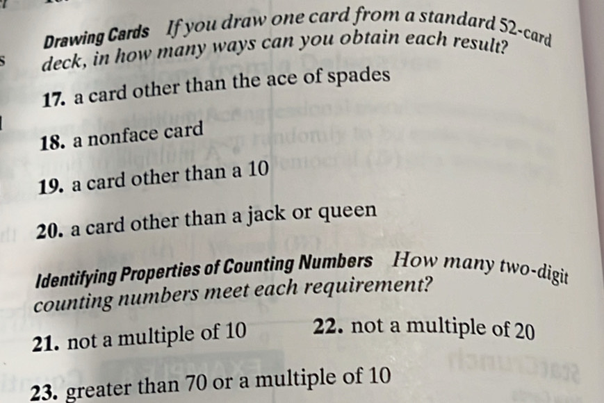 Drawing Cards If you draw one card from a standard 52 -card 
deck, in how many ways can you obtain each result? 
17. a card other than the ace of spades 
18. a nonface card 
19. a card other than a 10
20. a card other than a jack or queen 
Identifying Properties of Counting Numbers How many two-digit 
counting numbers meet each requirement? 
21. not a multiple of 10 22. not a multiple of 20
23. greater than 70 or a multiple of 10