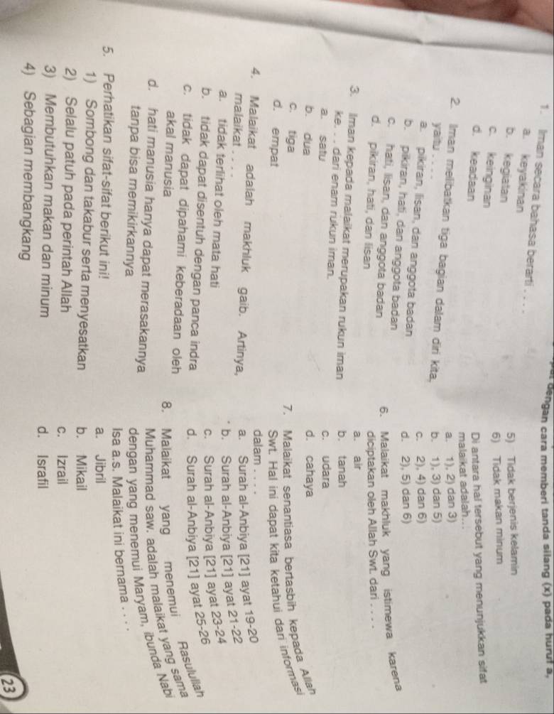 at dengan cara memberi tanda silang (x) pada huruf a,
1. Iman secara bahasa berarti . . . .
a. keyakinan
b. kegiatan
5) Tidak berjenis kelamin
6) Tidak makan minum
c. keinginan
d. keadaan
Di antara hal tersebut yang menunjukkan sifat
malaikat adalah...
a. 1), 2) dan 3)
2. Iman melibatkan tiga bagian dalam diri kita. b. 1), 3) dan 5)
yaitu
c. 2), 4) dan 6)
a.  pikiran, lisan, dan anggota badan
d. 2), 5) dan 6)
b. pikiran, hati, dan anggota badan
c. hati, lisan, dan anggota badan
6. Malaikat makhluk yang istimewa karena
d. pikiran, hati, dan lisan
diciptakan oleh Allah Swt. dari . . . .
a. air
3. Iman kepada malaikat merupakan rukun iman b. tanah
ke. . . dari enam rukun iman.
a. satu c. udara
b. dua d. cahaya
c. tiga
7. Malaikat senantiasa bertasbih kepada Allah
d. empat Swt. Hal ini dapat kita ketahui dari informasi
dalam ....
4. Malaikat adalah makhluk gaib. Artinya, a. Surah al-Anbiya [21] ayat 19-20
malaikat . . . .
b. Surah al-Anbiya [21] ayat 21-22
a. tidak terlihat oleh mata hati
c. Surah al-Anbiya [21] ayat 23-24
b. tidak dapat disentuh dengan panca indra d. Surah al-Anbiya [21] ayat 25-26
c. tidak dapat dipahami keberadaan oleh
akal manusia
8. Malaikat vang menemui Rasulullah
d. hati manusia hanya dapat merasakannya
Muhammad saw. adalah malaikat yang sama
tanpa bisa memikirkannya
dengan yang menemui Maryam, ibunda Nabi
Isa a.s. Malaikat ini bernama . . . ·
5. Perhatikan sifat-sifat berikut ini!
a. Jibril
1) Sombong dan takabur serta menyesatkan b. Mikail
2) Selalu patuh pada perintah Allah
c. Izrail
3) Membutuhkan makan dan minum d. Israfil
4) Sebagian membangkang
23