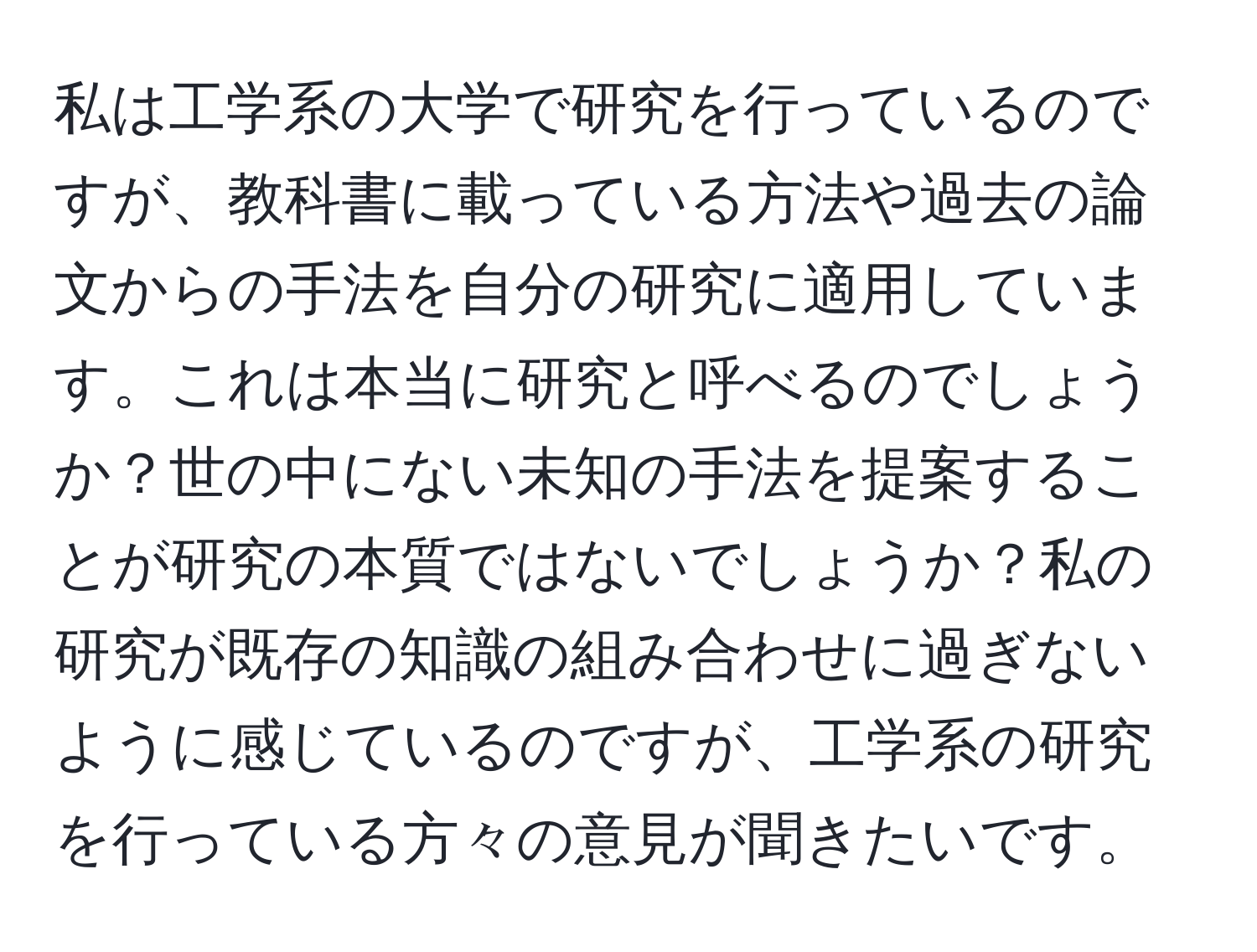 私は工学系の大学で研究を行っているのですが、教科書に載っている方法や過去の論文からの手法を自分の研究に適用しています。これは本当に研究と呼べるのでしょうか？世の中にない未知の手法を提案することが研究の本質ではないでしょうか？私の研究が既存の知識の組み合わせに過ぎないように感じているのですが、工学系の研究を行っている方々の意見が聞きたいです。