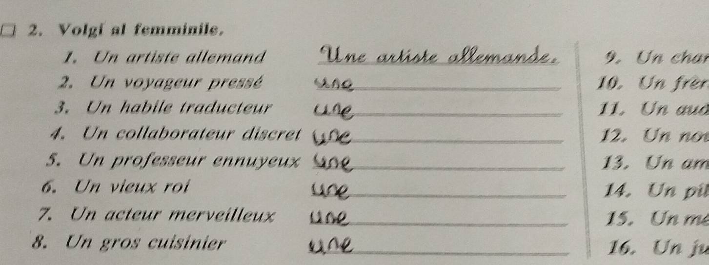 Volgf al femminile. 
1. Un artiste allemand _9.Un chan 
2. Un voyageur pressé _10. Un frèn 
3. Un habile traducteur _11. Un aud 
4. Un collaborateur discret _12. Un no 
5. Un professeur ennuyeux _13. Un am 
6. Un vieux roi _14. Un pil 
7. Un acteur merveilleux _15. Un me 
8. Un gros cuisinier_ 
16. Un ju