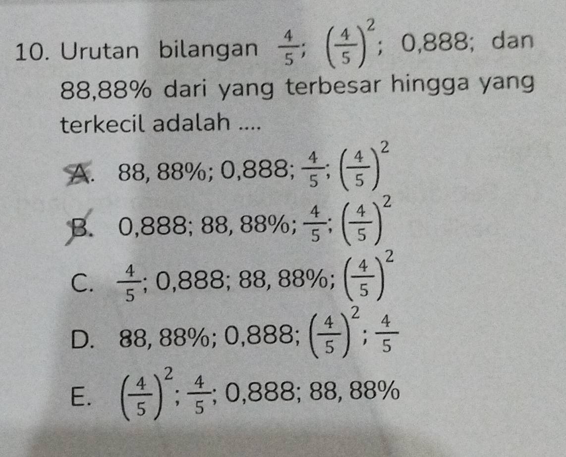 Urutan bilangan  4/5 ; ( 4/5 )^2;O 38°; dan
88,88% dari yang terbesar hingga yang
terkecil adalah ....
A. 88,88%; 0,888;  4/5 ; ( 4/5 )^2
B. 0,888; 88,88%;  4/5 ; ( 4/5 )^2
C.  4/5 ; 0,888; 88,88%; ( 4/5 )^2
D. 88,88%; 0,888; ( 4/5 )^2;  4/5 
E. ( 4/5 )^2;  4/5 ; 0,888; 88,88%