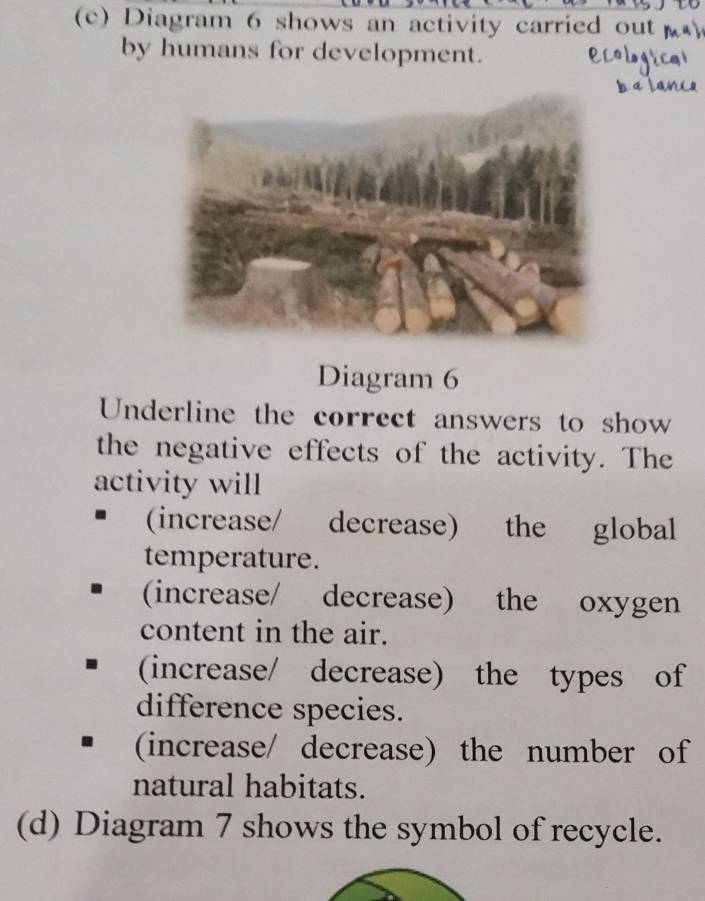 Diagram 6 shows an activity carried out 
by humans for development.
Diagram 6
Underline the correct answers to show
the negative effects of the activity. The
activity will
(increase/ decrease) the global
temperature.
(increase/ decrease) the oxygen
content in the air.
(increase/ decrease) the types of
difference species.
(increase/ decrease) the number of
natural habitats.
(d) Diagram 7 shows the symbol of recycle.