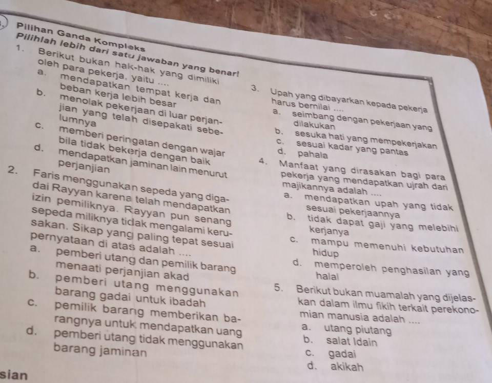 Pilihan Ganda Kompleks
Pilihlah lebih dari satu jawaban yang benar!
1. Berikut bukan hak-hak yang dimiliki
oleh para pekerja, yaitu .... 3. Upah yang dibayarkan kepada pekerja
a. mendapatkan tempat kerja dan harus bernilai ....
b. menolak pekerjaan di luar perjan-
beban kerja lebih besar a. seimbang dengan pekerjaan yan
lumnya
dilakukan
jian yang telah disepakati sebe- b. sesuka hati yang mempekerjakan
c. memberi peringatan dengan wajar d. pahala
c. sesuai kadar yang pantas
bila tidak bekerja dengan baik 4. Manfaat yang dirasakan bagi para
d. mendapatkan jaminan lain menurut
perjanjian
pekerja yang mendapatkan ujrah dari 
2. Faris menggunakan sepeda yang diga-
majikannya adalah ....
dai Rayyan karena telah mendapatkan
a. mendapatkan upah yang tidak
sesuaí pekerjaannya
izin pemiliknya. Rayyan pun senang kerjanya
sepeda miliknya ticak mengalami keru-
b. tidak dapat gaji yang melebihi
sakan. Sikap yang paling tepat sesuai c. mampu memenuhi kebutuhan
pernyataan di atas adalah .
hidup
a. pemberi utang dan pemilik barang halal
d. memperoleh penghasilan yang
menaati perjanjian akad
b. pemberi utang menggunakan 5. Berikut bukan muamalah yang dijelas-
barang gadai untuk ibadah
kan dalam ilmu fikih terkait perekono-
c. pemilik barang memberikan ba-
mian manusia adalah ....
a. utang piutang
rangnya untuk mendapatkan uang b. salat Idain
d. pemberi utang tidak menggunakan
barang jaminan
c. gadai
d. akikah
sian