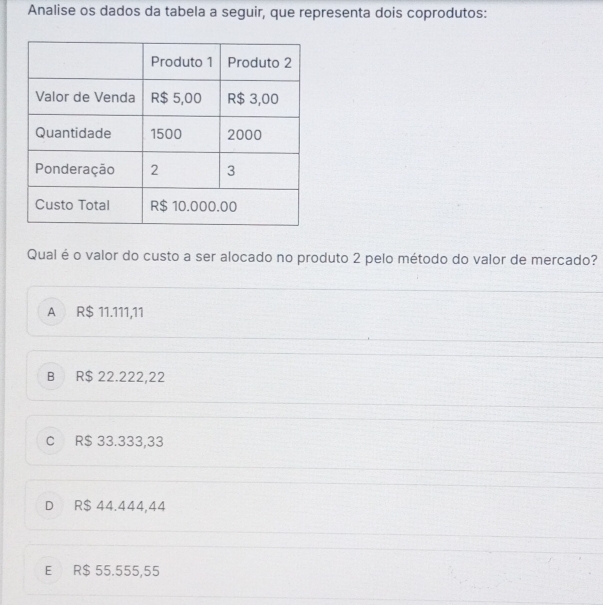 Analise os dados da tabela a seguir, que representa dois coprodutos:
Qual é o valor do custo a ser alocado no produto 2 pelo método do valor de mercado?
A R$ 11.111,11
B R$ 22.222,22
C R$ 33.333,33
D R$ 44.444,44
E R$ 55.555,55