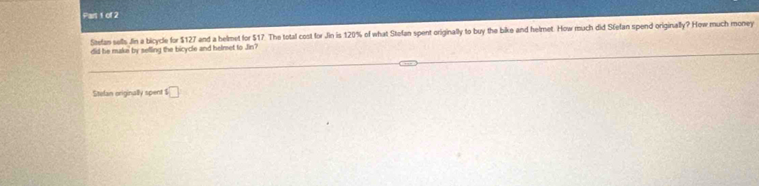 Stefan sells Jin a bicycle for $127 and a helmet for $17. The total cost for Jin is 120% of what Stefan spent originally to buy the bike and helmet. How much did Sfefan spend originally? How much money 
did he make by selling the bicycle and helmet to Jin? 
Stefan originally spent s□