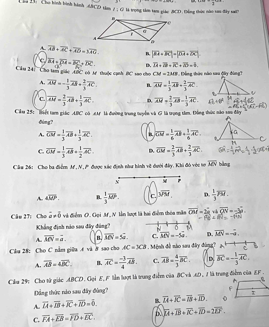 D. GM=frac 2GA.
Câu 23: Cho hình bình hành ABCD tâm / ; G là trọng tâm tam giác BCD、 Đẳng thức nào sau đây sai?
A. overline AB+overline AC+overline AD=3overline AG.
B. |overline BA+overline BC|=|overline DA+overline DC|.
c, overline BA+overline DA=overline BC+overline DC.
D. overline IA+overline IB+overline IC+overline ID=overline 0.
Câu 24:  Cho tam giác ABC có M thuộc cạnh BC sao cho CM=2MB. Đẳng thức nào sau đây đúng?
A. overline AM=- 1/3 overline AB+ 2/3 overline AC.
B. overline AM= 1/3 overline AB+ 2/3 overline AC.
'c. overline AM= 2/3 overline AB+ 1/3 overline AC. overline AM= 2/3 overline AB- 1/3 overline AC.
D.
Câu 25: Biết tam giác ABC có AM là đường trung tuyến và G là trọng tâm. Đẳng thức nào sau đây
đúng?
B.
A. overline GM= 1/3 overline AB+ 1/3 overline AC. overline GM= 1/6 overline AB+ 1/6 overline AC.
C. overline GM= 1/3 overline AB+ 1/2 overline AC. overline GM= 2/3 overline AB+ 2/3 overline AC.
D.
Câu 26: Cho ba điểm M,N, P được xác định như hình vẽ dưới đây. Khi đó véc tơ overline MN bằng
N
M P
A. 4overline MP. B.  1/3 overline MP. c. 3overline PM D.  1/3 overline PM.
Câu 27: Cho vector a!= vector 0 và điểm O. Gọi M, N lần lượt là hai điểm thỏa mãn overline OM=2overline a và overline QN=-3overline a.
Khẳng định nào sau đây đúng?
N
A. overline MN=overline a. B. overline MN=5overline a. C. overline MN=-5vector a. D. overline MN=-overline a.
Câu 28: Cho C nằm giữa A và B sao cho AC=3CB. Mệnh đề nào sau đây đúng?
A. overline AB=4overline BC. B. overline AC= (-3)/4 overline AB. C. overline AB= 4/3 overline BC. D overline BC=- 1/3 overline AC.
Câu 29: Cho tứ giác ABCD. Gọi E,F lần lượt là trung điểm của BC và AD, / là trung điểm của EF .
Đẳng thức nào sau đây đúng?
A. vector IA+vector IB+vector IC+vector ID=vector 0.
B. overline IA+overline IC=overline IB+overline ID.
D. overline IA+overline IB+overline IC+overline ID=2overline EF.
C. overline FA+overline EB=overline FD+overline EC.