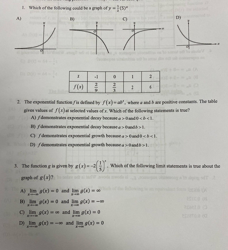 Which of the following could be a graph of y= 1/2 (5)^x
A)
D)
2. The exponential function ƒ is defined by f(x)=ab^x , where a and b are positive constants. The table
gives values of f(x) at selected values of x. Which of the following statements is true?
A) ∫demonstrates exponential decay because a>0 and 0
B) ∫demonstrates exponential decay because a>0 and b>1.
C) ∫demonstrates exponential growth because a>0 and 0
D) ∫ demonstrates exponential growth because a>0 and b>1.
3. The function g is given by g(x)=-2( 1/5 )^x. Which of the following limit statements is true about the
graph of g(x) ?
A) limlimits _xto -∈fty g(x)=0 and limlimits _xto ∈fty g(x)=∈fty
B) limlimits _xto -∈fty g(x)=0 and limlimits _xto ∈fty g(x)=-∈fty
C) limlimits _xto -∈fty g(x)=∈fty and limlimits _xto ∈fty g(x)=0
D) limlimits _xto -∈fty g(x)=-∈fty and limlimits _xto ∈fty g(x)=0