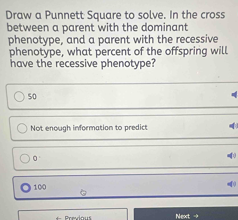 Draw a Punnett Square to solve. In the cross
between a parent with the dominant
phenotype, and a parent with the recessive
phenotype, what percent of the offspring will
have the recessive phenotype?
50
Not enough information to predict
0°
D
100
1)
Previous Next