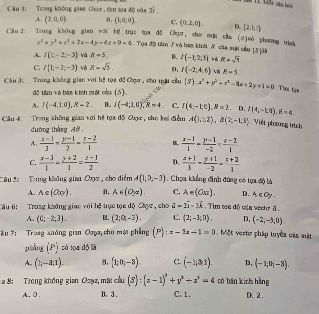 Mỗi câu hồi
Câu 1: Trong không gian Oxyz , tìm tọa độ của 2overline i.
A, (2;0;0). B. (1;0;0).
C. (0;2;0). D. (2;1;1)
Câu2: Trong không gian với hệ trục tọa độ Oxyz, cho mặt cầu (s)có phương trình
x^2+y^2+z^2+2x-4y-6z+9=0. Tọa độ tâm / và bán kính R của mặt cầu (S)là
A. I(1;-2;-3) và R=5. B. I(-1;2;3) và R=sqrt(5).
C. I(1;-2;-3) và R=sqrt(5).
D. I(-2;4;6) và R=5.
Câu 3: Trong không gian vơi hệ tọa độ Oxyz , cho mặt cầu (S) ^circ  x^2+y^2+z^2-8x+2y+1=0. Tìm tọa
độ tâm và bán kính mặt cầu (S).
A. I(-4;1;0),R=2. B. I(-4;1;0),R=4 C. I(4;-1;0),R=2. D. I(4;-1;0),R=4.
Câu 4: Trong không gian với hệ tọa độ Oxyz , cho hai điểm A(1;1;2),B(2;-1;3). Viết phương trình
đường thẳng AB .
A.  (x-1)/3 = (y-1)/2 = (z-2)/1  B.  (x-1)/1 = (y-1)/-2 = (z-2)/1 
C.  (x-3)/1 = (y+2)/1 = (z-1)/2   (x+1)/3 = (y+1)/-2 = (z+2)/1 
D.
Câu 5: Trong không gian Oxyz , cho điểm A(1;0;-3). Chọn khẳng định đúng có tọa độ là
A. A∈ (Oxy). B. A∈ (Oyz). C. A∈ (Oxz). D. Aepsilon Oy.
Câu 6: Trong không gian với hệ trục tọa độ Oxyz , cho vector a=2vector i-3vector k. Tim tọa độ của vectơ ã .
A. (0;-2;3). B. (2;0;-3). C. (2;-3;0). D. (-2;-3;0).
Tâu 7: Trong không gian Oxyz,cho mặt phẳng (P): ):x-3z+1=0. Một vectơ pháp tuyến của mặt
phẳng (P) có tọa độ là
B.
A. (1;-3;1). (1;0;-3). C. (-1;3;1). D. (-1;0;-3).
iu 8: Trong không gian Ozyz,mặt cầu (S):(x-1)^2+y^2+z^2=4 có bán kính bằng
A. 0 . B. 3. C. 1. D. 2 .