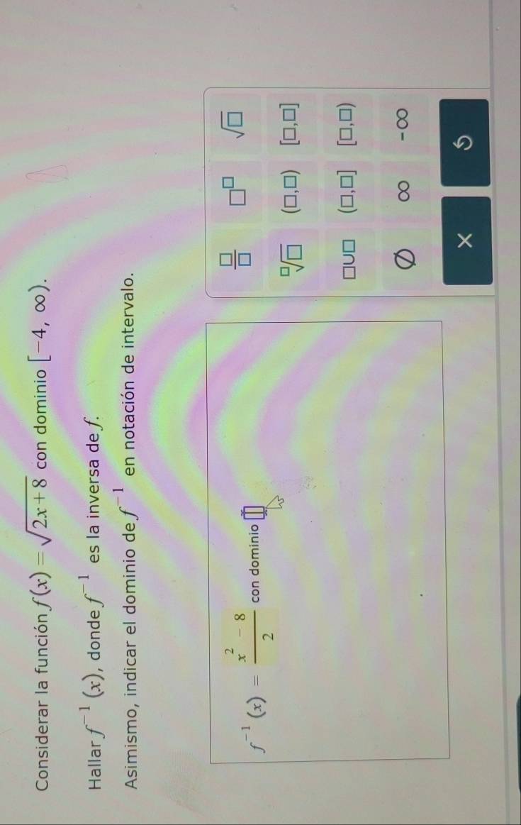 Considerar la función f(x)=sqrt(2x+8) con dominio [-4,∈fty ). 
Hallar f^(-1)(x) , donde f^(-1) es la inversa de f.
Asimismo, indicar el dominio de f^(-1) en notación de intervalo.
f^(-1)(x)= (x^2-8)/2  con dominio □
 □ /□   □^(□) sqrt(□ )
sqrt[□](□ ) (□ ,□ ) [□ ,□ ]
(□ ,□ ] [□ ,□ )
∞ -∞
×