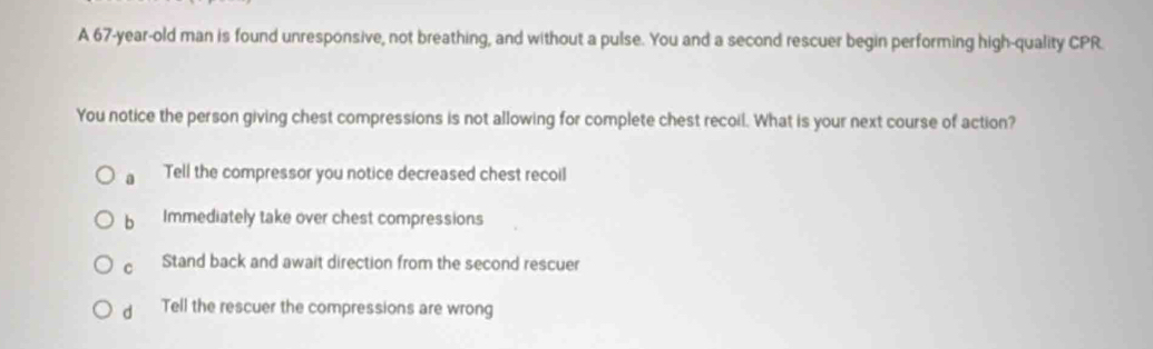 A 67-year-old man is found unresponsive, not breathing, and without a pulse. You and a second rescuer begin performing high-quality CPR.
You notice the person giving chest compressions is not allowing for complete chest recoil. What is your next course of action?
a Tell the compressor you notice decreased chest recoil
b Immediately take over chest compressions
c Stand back and await direction from the second rescuer
d Tell the rescuer the compressions are wrong