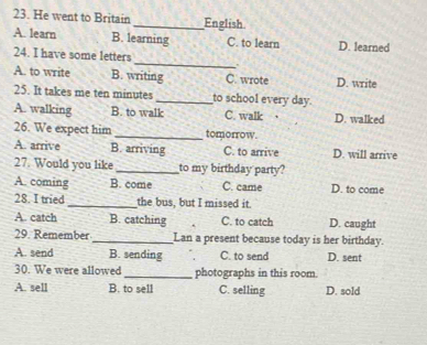 He went to Britain_ Enelish
A. learn B. learning C. to learn D. learned
_
24. I have some letters
A. to write B. writing C. wrote D. write
25. It takes me ten minutes _to school every day.
A. walking B. to walk C. walk D. walked
26. We expect him _tomorrow.
A. arrive B. arriving C. to arrive D. will arrive
27. Would you like_ to my birthday party?
A. coming B. come C. came D. to come
28. I tried_ the bus, but I missed it.
A. catch B. catching C. to catch D. caught
29. Remember _Lan a present because today is her birthday.
A. send B. sending C. to send D. sent
30. We were allowed _photographs in this room.
A. sell B. to sell C. selling D. sold