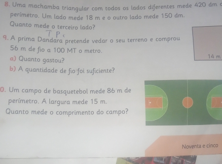 Uma machamba triangular com todos os lados diferentes mede 420 dm e 
perímetro. Um lado mede 18 m e o outro lado mede 150 dm. 
Quanto mede o terceiro lado? 
9. A prima Dandara pretende vedar o seu terreno e comprou
56 m de fio a 100 MT o metro. 
a) Quanto gastou? 
b) A quantidade de fio foi suficiente? 
0. Um campo de basquetebol mede 86 m de 
perímetro. A largura mede 15 m. 
Quanto mede o comprimento do campo? 
Noventa e cinco