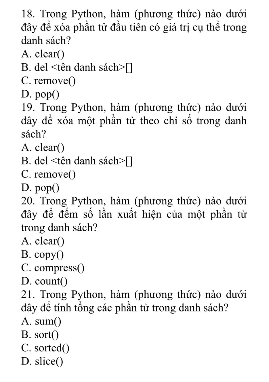 Trong Python, hàm (phương thức) nào dưới
đây để xóa phần tử đầu tiên có giá trị cụ thể trong
danh sách?
A. clear()
B. del []
C. remove()
D. pop()
19. Trong Python, hàm (phương thức) nào dưới
đây để xóa một phần tử theo chỉ số trong danh
sách?
A. clear()
B. del []
C. remove()
D. pop()
20. Trong Python, hàm (phương thức) nào dưới
đây để đếm số lần xuất hiện của một phần tử
trong danh sách?
A. clear()
B. copy()
C. compress()
D. count()
21. Trong Python, hàm (phương thức) nào dưới
đây để tính tổng các phần tử trong danh sách?
A. sum()
B. sort()
C. sorted()
D. slice()