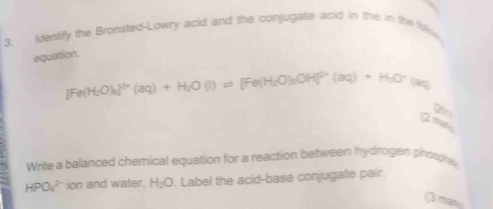 Identify the Bronsted-Lowry acid and the conjugate acid in the in the f. 
equation.
[Fe(H_2O)_8]^3+(aq)+H_2O(l)leftharpoons [Fe(H_2O)_3OH]^2+(aq)+H_2O^-(aq)
(4= 
2mox_n 
Write a balanced chemical equation for a reaction between hydrogen phospha
HPO_4^((2-) ion and water, H_2)O. Label the acid-base conjugate pair. 
(3 mades