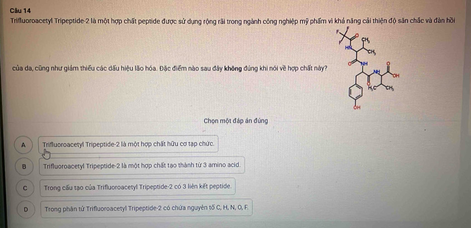 Trifluoroacetyl Tripeptide -2 là một hợp chất peptide được sử dụng rộng rãi trong ngành công nghiệp mỹ phẩm vì khả năng cải thiện độ săn chắc và đàn hồi
của da, cũng như giảm thiếu các dấu hiệu lão hóa. Đặc điểm nào sau đây không đúng khi nói về hợp chất này?
Chọn một đáp án đúng
A Trifluoroacetyl Tripeptide- 2 là một hợp chất hữu cơ tạp chức.
B Trifluoroacetyl Tripeptide -2 là một hợp chất tạo thành từ 3 amino acid.
C Trong cấu tạo của Trifluoroacetyl Tripeptide- 2 có 3 liên kết peptide.
D Trong phân tử Trifluoroacetyl Tripeptide- 2 có chứa nguyên tố C, H, N, O, F.