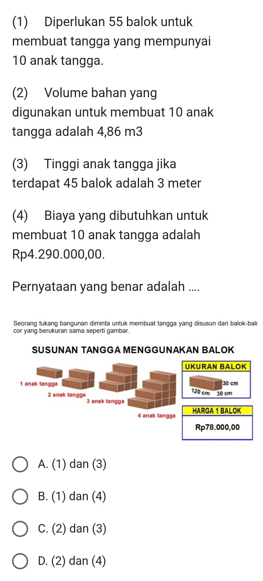 (1) Diperlukan 55 balok untuk
membuat tangga yang mempunyai
10 anak tangga.
(2) Volume bahan yang
digunakan untuk membuat 10 anak
tangga adalah 4,86 m3
(3) Tinggi anak tangga jika
terdapat 45 balok adalah 3 meter
(4) Biaya yang dibutuhkan untuk
membuat 10 anak tangga adalah
Rp4.290.000,00.
Pernyataan yang benar adalah ....
Seorang tukang bangunan diminta untuk membuat tangga yang disusun dari balok-bak
cor yang berukuran sama seperti gambar.
SUSUNAN TANGGA MENGGUNAKAN BALOK
A. (1) dan (3)
B. (1) dan (4)
C. (2) dan (3)
D. (2) dan (4)