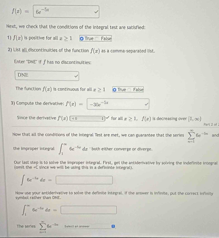 f(x)=|6e^(-5x)
Next, we check that the conditions of the integral test are satisfied:
1) f(x) is positive for all x≥ 1 O True C False
2) List all discontinuities of the function f(x) as a comma-separated list.
Enter ''DNE'' if ƒhas no discontinuities:
DNE
The function f(x) is continuous for all x≥ 1 0 True False
3) Compute the derivative: f'(x)=|-30e^(-5x)
Since the derivative f'(x) <0</tex> s for all x≥ 1, f(x) is decreasing over [1,∈fty )
Part 2 of 2
Now that all the conditions of the Integral Test are met, we can guarantee that the series sumlimits _(n=1)^(∈fty)6e^(-5n) and
the improper integral ∈t _1^((∈fty)6e^-5x)dx * both either converge or diverge.
Our last step is to solve the improper integral. First, get the antiderivative by solving the indefinite integral
(omit the +C since we will be using this in a defininte integral).
∈t 6e^(-5x)dx=□
Now use your antiderivative to solve the definite integral. If the answer is infinite, put the correct infinity
symbol rather than DNE.
∈t _1^((∈fty)6e^-5x)dx=□
The series sumlimits _(n=1)^(∈fty)6e^(-5n) Select an answer