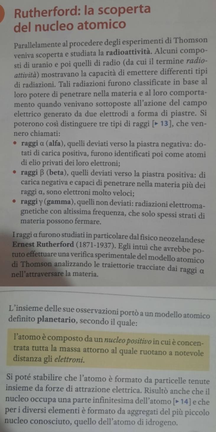 Rutherford: la scoperta
del nucleo atomico
Parallelamente al procedere degli esperimenti di Thomson
veniva scoperta e studiata la radioattività. Alcuni compo-
sti di uranio e poi quelli di radio (da cui il termine radio-
attività) mostravano la capacità di emettere differenti tipi
di radiazioni. Tali radiazioni furono classificate in base al
loro potere di penetrare nella materia e al loro comporta-
mento quando venivano sottoposte all’azione del campo
elettrico generato da due elettrodi a forma di piastre. Si
poterono così distinguere tre tipi di raggi [>13] , che ven-
nero chiamati:
raggi α (alfa), quelli deviati verso la piastra negativa: do-
tati di carica positiva, furono identificati poi come atomi
di elio privati dei loro elettroni;
raggi β (beta), quelli deviati verso la piastra positiva: di
carica negativa e capaci di penetrare nella materia più dei
raggi α, sono elettroni molto veloci;
raggi γ (gamma), quelli non deviati: radiazioni elettroma-
gnetiche con altissima frequenza, che solo spessi strati di
materia possono fermare.
I raggi α furono studiati in particolare dal fìsico neozelandese
Ernest Rutherford (1871-1937). Egli intuì che avrebbe po-
tuto effettuare una verifica sperimentale del modello atomico
di Thomson analizzando le traiettorie tracciate dai raggi α
nell’attraversare la materia.
L’insieme delle sue osservazioni portò a un modello atomico
definito planetario, secondo il quale:
l’atomo è composto da un nucleo positivo in cui è concen-
trata tutta la massa attorno al quale ruotano a notevole
distanza gli elettroni.
Si poté stabilire che l’atomo è formato da particelle tenute
insieme da forze di attrazione elettrica. Risultò anche che il
nucleo occupa una parte infinitesima dell’atomo | 14 ] e che
per i diversi elementi è formato da aggregati del più piccolo
nucleo conosciuto, quello dell’atomo di idrogeno.