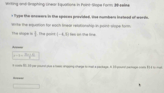 Writing and Graphing Linear Equations in Point-Slope Form: 20 coins 
> Type the answers in the spaces provided. Use numbers instead of words. 
Write the equation for each linear relationship in point-slope form. 
The slope is  2/3 . The point (-4,5) lies on the line. 
Answer
y-5= (2(x+4))/3 
It costs $1.10 per pound plus a basic shipping charge to mail a package. A 10-pound package costs $14 to mail. 
Answer