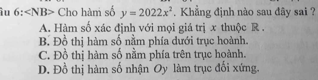 àu 6:∠ NB> Cho hàm số y=2022x^2. Khẳng định nào sau đây sai ?
A. Hàm số xác định với mọi giá trị x thuộc R.
B. Đồ thị hàm số nằm phía dưới trục hoành.
C. Đồ thị hàm số nằm phía trên trục hoành.
D. Đồ thị hàm số nhận Oy làm trục đối xứng.