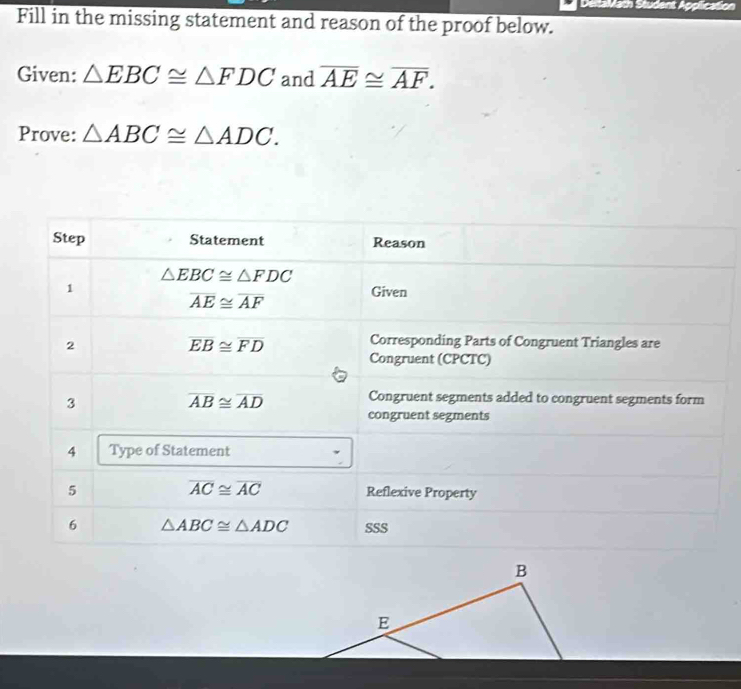 DeitaMath Student Application 
Fill in the missing statement and reason of the proof below. 
Given: △ EBC≌ △ FDC and overline AE≌ overline AF. 
Prove: △ ABC≌ △ ADC. 
Step Statement Reason
△ EBC≌ △ FDC
1
overline AE≌ overline AF
Given 
2
overline EB≌ overline FD
Corresponding Parts of Congruent Triangles are 
Congruent (CPCTC) 
3
overline AB≌ overline AD Congruent segments added to congruent segments form 
congruent segments 
4 Type of Statement
overline AC≌ overline AC
5 Reflexive Property 
6 △ ABC≌ △ ADC SSS