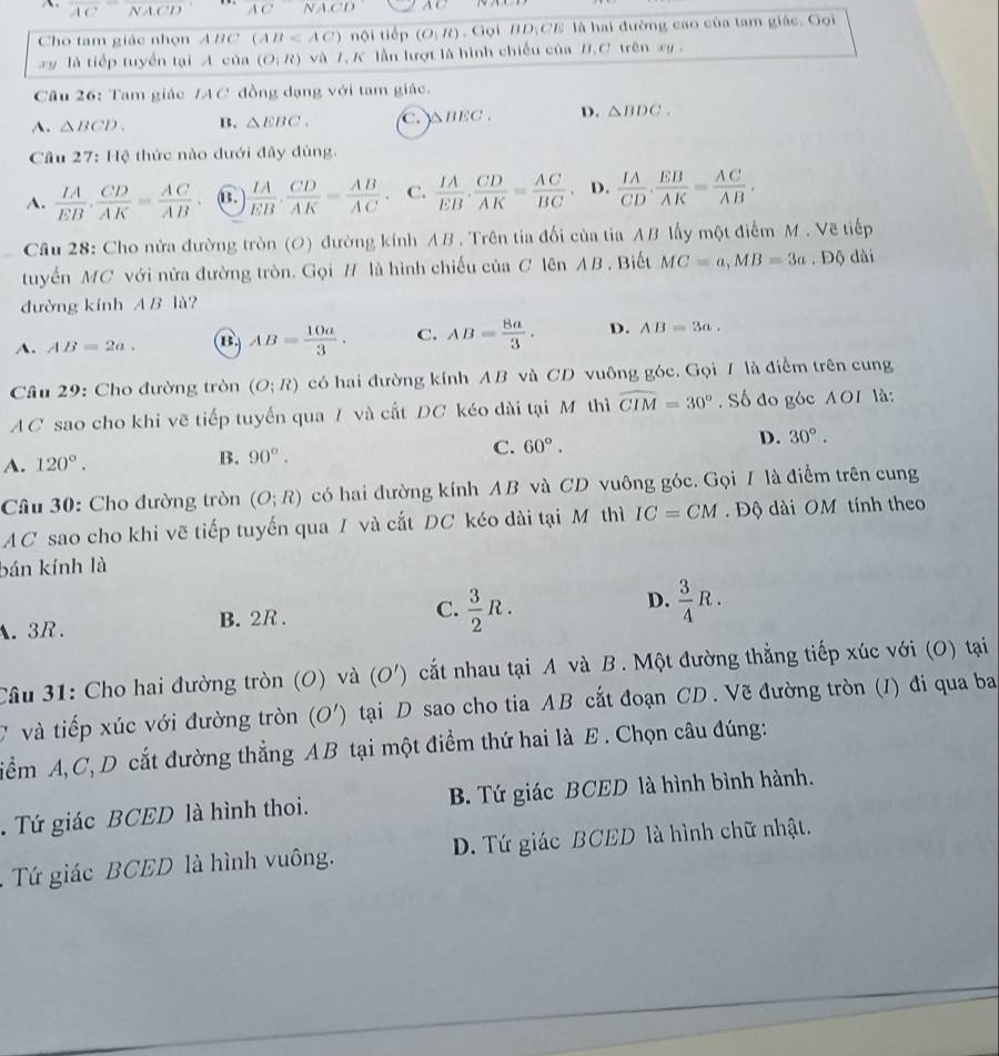 overline ACoverline NACD ACNACD
Cho tam giác nhọn ABC (AB nội tiếp (O|R) , Gọi HD;CE là hai đường cao của tam giác. Gọi
y  là tiếp tuyển tại A của (O;R) và 7, K lần lượt là hình chiếu của B.C trên xy .
Câu 26: Tam giác /AC đồng đạng với tam giác.
A. △ BCD. B. △ EBC. C. △ BEC. D. △ BDC.
Câu 27:110 *  thức nào dưới đây đúng.
A.  IA/EB ·  CD/AK = AC/AB  B.  IA/EB . CD/AK = AB/AC . C.  IA/EB ·  CD/AK = AC/BC  D.  IA/CD .BAK= AC/AB .
Câu 28: Cho nửa đường tròn (O) đường kính AB . Trên tia đối của tia AB lấy một điểm M . Vẽ tiếp
tuyến MC với nửa đường tròn. Gọi # là hình chiếu của C lên AB. Biết MC=a,MB=3a. Độ dài
đường kính AB là?
A. AB=2a. AB= 10a/3 . C. AB= 8a/3 . D. AB=3a.
Câu 29: Cho đường tròn (O;R) có hai đường kính AB và CD vuông góc. Gọi 7 là điểm trên cung
AC sao cho khi vẽ tiếp tuyến qua 7 và cất DC kéo dài tại Mô thì widehat CIM=30°. Số đo góc AOI là:
C. 60°.
D. 30°.
A. 120°.
B. 90°.
Câu 30: Cho đường tròn (O;R) có hai đường kính AB và CD vuông góc. Gọi / là điểm trên cung
AC sao cho khi vẽ tiếp tuyến qua I và cắt DC kéo dài tại M thì IC=CM Độ dài OM tính theo
bán kính là
D.
A. 3R.  3/2 R.  3/4 R.
B. 2R .
C.
Câu 31: Cho hai đường tròn (O) và (O') cắt nhau tại A và B . Một đường thẳng tiếp xúc với (O) tại
Ở và tiếp xúc với đường tròn (O') tại D sao cho tia AB cắt đoạn CD. Vẽ đường tròn (I) đi qua ba
iểm A, C, D cắt đường thẳng AB tại một điểm thứ hai là E. Chọn câu đúng:
. Tứ giác BCED là hình thoi. B. Tứ giác BCED là hình bình hành.
Tứ giác BCED là hình vuông. D. Tứ giác BCED là hình chữ nhật.