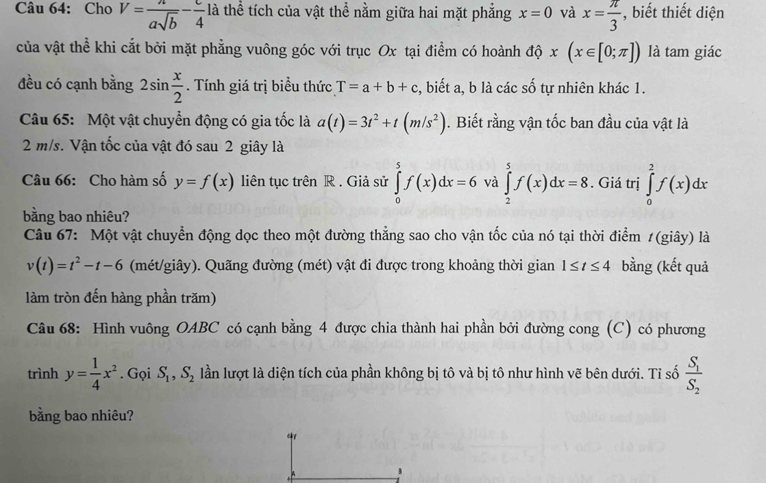 Cho V= a/asqrt(b) - c/4 la thể tích của vật thể nằm giữa hai mặt phẳng x=0 và x= π /3  , biết thiết diện
của vật thể khi cắt bởi mặt phẳng vuông góc với trục Ox tại điểm có hoành độ x(x∈ [0;π ]) là tam giác
đều có cạnh bằng 2sin  x/2 . Tính giá trị biểu thức T=a+b+c , biết a, b là các số tự nhiên khác 1.
Câu 65: Một vật chuyển động có gia tốc là a(t)=3t^2+t(m/s^2). Biết rằng vận tốc ban đầu của vật là
2 m/s. Vận tốc của vật đó sau 2 giây là
Câu 66: Cho hàm số y=f(x) liên tục trên R . Giả sử ∈tlimits _0^(5f(x)dx=6 và ∈tlimits _2^5f(x)dx=8. Giá trị ∈tlimits _0^2f(x)dx
bằng bao nhiêu?
Câu 67: Một vật chuyển động dọc theo một đường thẳng sao cho vận tốc của nó tại thời điểm 1(giây) là
v(t)=t^2)-t-6 (mét/giây). Quãng đường (mét) vật đi được trong khoảng thời gian 1≤ t≤ 4 bằng (kết quả
làm tròn đến hàng phần trăm)
Câu 68: Hình vuông OABC có cạnh bằng 4 được chia thành hai phần bởi đường cong (C) có phương
trình y= 1/4 x^2. Gọi S_1,S_2 lần lượt là diện tích của phần không bị tô và bị tô như hình vẽ bên dưới. Tỉ số frac S_1S_2
bằng bao nhiêu?
cy
B