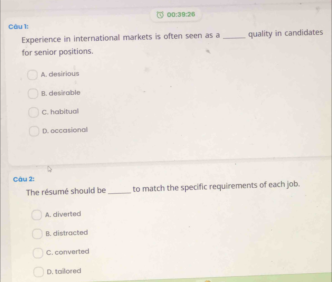 00:39:26 
Câu 1:
Experience in international markets is often seen as a _quality in candidates
for senior positions.
A. desirious
B. desirable
C. habitual
D. occasional
Câu 2:
The résumé should be _to match the specific requirements of each job.
A. diverted
B. distracted
C. converted
D. tailored