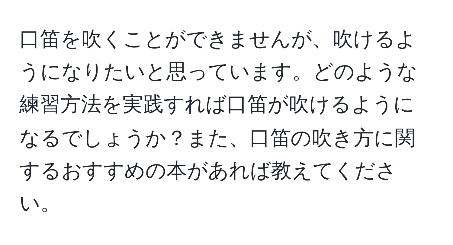 口笛を吹くことができませんが、吹けるようになりたいと思っています。どのような練習方法を実践すれば口笛が吹けるようになるでしょうか？また、口笛の吹き方に関するおすすめの本があれば教えてください。